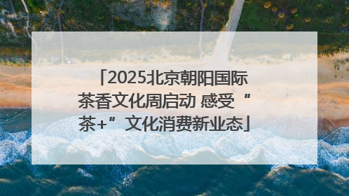 2025北京朝阳国际茶香文化周启动 感受“茶+”文化消费新业态