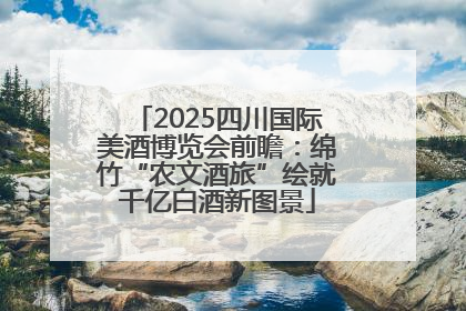 2025四川国际美酒博览会前瞻：绵竹“农文酒旅”绘就千亿白酒新图景