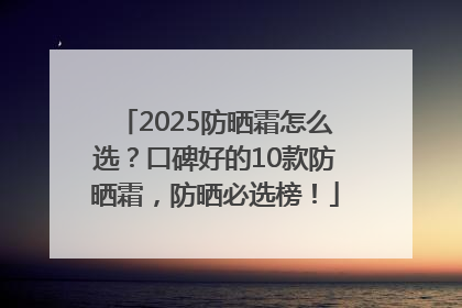 2025防晒霜怎么选？口碑好的10款防晒霜，防晒必选榜！
