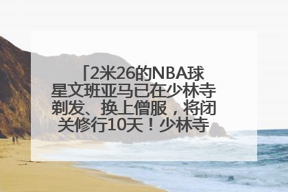 2米26的NBA球星文班亚马已在少林寺剃发、换上僧服，将闭关修行10天！少林寺回应：人在寺里